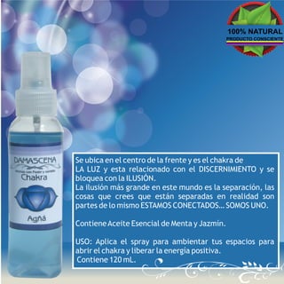 100% NATURAL
                                              PRODUCTO CONSCIENTE




Se ubica en el centro de la frente y es el chakra de
LA LUZ y esta relacionado con el DISCERNIMIENTO y se
bloquea con la ILUSIÓN.
La ilusión más grande en este mundo es la separación, las
cosas que crees que están separadas en realidad son
partes de lo mismo ESTAMOS CONECTADOS… SOMOS UNO.

Contiene Aceite Esencial de Menta y Jazmín.

USO: Aplica el spray para ambientar tus espacios para
abrir el chakra y liberar la energía positiva.
Contiene 120 mL.
 