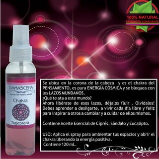 100% NATURAL
                                           PRODUCTO CONSCIENTE




Se ubica en la corona de la cabeza y es el chakra del
PENSAMIENTO, es pura ENERGÍA CÓSMICA y se bloquea con
los LAZOS MUNDANOS.
¿Qué te ata a este mundo?
Ahora libérate de esos lazos, déjalos fluir . Olvídalos!
Debes aprender a desligarte, a vivir cada día libre y feliz
para inspirar a otros a cambiar y a cuidar de ellos mismos.

Contiene Aceite Esencial de Ciprés, Sándalo y Eucalipto.

USO: Aplica el spray para ambientar tus espacios y abrir el
chakra liberando la energía positiva.
Contiene 120 mL.
 