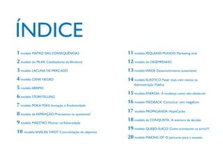 1 modelo MATRIZ DAS CONSEQUÊNCIAS

11 modelo PEQUENO MUNDO: Marketing viral

2 modelo do PILAR: Catalizadores da Eficiência

12 modelo do DESEMPENHO

3 modelo LACUNA DE MERCADO

13 modelo VERDE: Desenvolvimento sustentável

4 modelo CISNE NEGRO

14 modelo ELÁSTICO: Fazer mais com menos na

5 modelo ABISMO
6 modelo STORYTELLING
7 modelo POKA YOKE: Inovação e Produtividade
8 modelo da ASPIRAÇÃO: Precisamos ou queremos?
9 modelo MAESTRO: Motivar na Adversidade
10 modelo ANÁLISE SWOT: Concretização de objetivos

Administração Pública

15 modelo ENERGIA: A mudança como não-obstáculo
16 modelo FEEDBACK: Comunicar sem megafone
17 modelo PROPAGANDA: HypeCycles
18 modelo da CONQUISTA: A aventura da decisão
19 modelo QUEIJO-SUIÇO: Como acontecem os erros!?!
20 modelo MAKING OF: O percurso para o sucesso

 