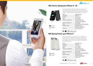 www.dbtrends.com.br | +55 19 3859.1611
MiLi Power Spring para iPhone 5 - 5S
Mili Spring Power para iPhone 6
Capa Protetora/Bateria (Adiciona até 100% de tempo de uso) - a
mais EFICIENTE do mercado, design slim, tecnologia Plug’n Play
que permite recarregar também outros aparelhos Apple. Botão liga/
desliga na traseira, acabamento black/white piano - anti-choque.
O MiLi Spring Power é um case com bateria com 3500mAh para
Iphone 6, adiciona até 130% de tempo de uso, o mais eficiente
do mercado. Com um design slim, é anti-choque, vem com botão
liga e desliga e permite carregar outros aparelhos Apple devido a
tecnologia Plug N’ Play.
BE SURE
YOU HEAR
BEST
SOUNDS
Bateria: 		 Polimero de Lítio
Capacidade: 		 2200 mAh
Entrada: 		 5 V / 1 A (max)
Saída: 		 5V / 1 A (max)
Tempo de carregamento: 		 5 horas (0.5 A por PC)
  		 3 horas (1 A por adaptador)
Modo de carregamento: 		 plug and play
Button: 		 apenas indicam o nível de potência
Display de bateria: 		 4 indicadores LED,
		 25% de energia de cada
Dimensão: 		 128 x 63 x 15,2 mm
Bateria: 		 Polimero de Lítio
Capacidade: 		 3500 mAh
Entrada: 		 5 V / 1 A (max)
Saída: 		 5V / 1 A (max)
Tempo de carregamento: 		 5 horas (0.5 A por PC)
  		 3 horas (1 A por adaptador)
Modo de carregamento: 		 plug and play
Button: 		 apenas indicam o nível de potência
Display de bateria: 		 4 indicadores LED,
		 25% de energia de cada
Dimensão: 		 140 x 16 mm
COMPATÍVEL
COM APPLE
COMPATÍVEL
COM APPLE
RECARREGÁVEL
RECARREGÁVEL
13
# 010151
# 010218
# 010150
# 010219
 
