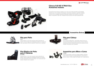 www.dbtrends.com.br | +55 19 3859.1611
Câmera Full HD X-TRAX One
Acessórios inclusos
Acessórios Extras
Acompanha kit de acessórios completos como case à prova d’àgua até 60m de profundidade,
acessórios para cano, pastilhas anti-embaçante, suporte para capacetes e capacetes ventilados,
controle remoto, carregador de parede e bolsa para transporte. Vem também com cabo de
dados e recarga Micro USB. SAC e assistência técnica nacional e 06 meses de garantia total.
20
Fita para Peito
# B11
Ideal para filmar ou tirar fotos enquanto estiver praticando seu
esporte. Permite imagens sem trepidações através de um ângulo de
visão amplo abaixo da linha do peitoral. Tamanho único e ajustável.
Fita Elástica de Peito
para 2 Câmeras
# 010098
Ideal para filmar ou tirar fotos enquanto estiver praticando seu
esporte. Permite imagens sem trepidações através de um ângulo
de visão amplo abaixo da linha do peitoral, com encaixe para duas
câmeras. Tamanho único e ajustável.
Fita para Cabeça
# 010075
Com a fita para cabeça Xtrax, você prende a câmera e fica com
as mão livres para praticar seu esporte favorito. Feito de material
resistente, permite ser utilizada em praticamente qualquer tipo de
situação. De tamanho único e ajustável.
Acessórios para Bikes e Canos
# G02B
Perfeito para prender sua Xtrax em guidões de Motos, bicicletas,
canos e tubos em geral. Com ajuste de distância, permite girar a
câmera e captar o melhor ângulo de filmagem com o braço giratório.
 