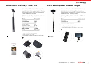 www.dbtrends.com.br | +55 19 3859.1611
Bastão Retrátil p/ Selfie Bluetooth Fotopro
23
Bastão para Selfie sem fio com Bluetooth embutido Fotopro, para
você fotografar e filmar em diversos ângulos e distâncias.
O monopod vem com 94 cm de comprimento e adaptador para
smartphones de até 6 polegadas, pode ser adaptável também para
câmera XTRAX, GoPro, entre outros modelos.
Compatível com Apple e Android, tem duração de até 100 hrs em
Standy By. Vem com cabo para recarregar.
Material			 Alumínio + Borracha
Comprimento			 30mm
Comprimento Total			 940mm
BLUETOOTH
Bastão Retrátil Bluetooth p/ Selfie X-Trax
Bastão retrátil para Selfie sem fio com Bluetooth embutido
X-TRAX, para você fotografar e filmar em diversos ângulos e
distâncias. O bastão vem com adaptador para smartphones de
até 6 polegadas. É adaptável também para câmeras de ação
X-TRAX e modelos GoPro entre outros.
Perfeito para tirar fotos e filmar sem precisar ter contato com a
câmera, sincronize o Bluetooth e registre todos os momentos.
Material		 Aço inoxidável
Comprimento		23,5cm
Comprimento Total		 105cm
Peso		160g
Peso max. da cam.		 500g
Capacidade da bateria		 45 mAH
Tempo de recarga		 1 hora
Tempo de Stand By		 100 horas
Suporta 		 iOS e Android
BLUETOOTH
• Cabo emborrachado antiaderente;
• Fixação universal para câmeras de ação;
• Entrada micro USB para recarga;
• Botão integrado no bastão para disparo de foto ou vídeo.
• Cabo emborrachado antiaderente;
• Fixação universal para câmeras de ação;
• Entrada micro USB para recarga;
• Botão integrado no bastão para disparo de foto ou vídeo.
# 010222
 