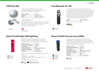 www.dbtrends.com.br | +55 19 3859.1611
TOPP Hub USB
Produto premiado pelo “RedDot Design Award 2013”.
Com 4 portas de saída USB suporta a sincronização de quatro
dispositivos simultaneamente ao computador.
• Sincroniza dados e recarrega.
• 4 portas de saída USB;
• Sincronização de dados em 4 dispositivos móveis ao mesmo tempo;
• É compatível com a maioria dos sistemas operacionais, como Linux
(kernel 2.4 e acima) / Windows XP / Vista / 7/8 e MacOS;
• Projetado para laptop e computador;
Tensão / Corrente		 5 V / 1 A
Dimensão		 52 (¢) x 18.5 mm
Material		 Alumínio + ABS + TPU
5
Fone Bluetooth Vox 100
O Fone VoxTube 100 permite emparelhar até 2 aparelhos para
conversação simultânea, apresenta a tecnologia Bluetooth 3.0 até 10
metros de distância. É pequeno e versátil, revestido em alumínio. Vem
com a função Noise Cancelling oferece até 04 horas de conversação
ou 04 dias em stand-by, apresenta baixo consumo de bateria, além
de informar o status da bateria na tela do seu smartphone. Recarga
através da porta USB de qualquer computador. Compatível com
qualquer dispositivo móvel com tecnologia Bluetooth.
Dimensão 		 162 x 35 x 162 mm
Peso. 		 89 g
BLUETOOTH
PAREAMENTO COM
2 DISPOSITIVOS
Bateria Portátil Apple 2600 Lightining Bateria Portátil Universal Luxury 2600U
MIPOW Power Tube Apple 2600 Lightining é um carregador
compacto, tudo-em-um e portátil para iPod e iPhone e outros
dispositivos móveis.Já acompanha conector Apple 8 pinos embutido.
Carregador Portatil MiPow de 2600 mAh, sua potência faz
aproximadamente 2 recargas. Design totalmente novo revestido
em alumínio. Conector Micro USB, além de entrada USB fêmea que
permite recarregar 02 aparelhos ao mesmo tempo utilizando o cabo
original. Possui indicador de carga em LED.
• Built-in conector da Apple - projetado especificamente para o iPod
e iPhone;
• Design requintado e compacto;
• Diversas opções de cor, desenvolvido em liga de alumínio
anodizado;
• Indicadores de nível de bateria em LED
Tensão / Corrente		 5 V / 1 A
DC Tempo de Carregamento		 4 - 5 horas
Tipo de Bateria 		 Li-ion
Capacidade da bateria 		 2600 mAh / 3.7 V / 9.6 wh
Temperatura de Operação 		 0 C °~ 45 C °
Dimensão 		 29 x 23 x 103 mm
Tensão / Corrente		 5 V / 1 A
DC Tempo de Carregamento		 4 - 5 horas
Tipo de Bateria 		 Li-ion
Capacidade da bateria 		 2600 mAh / 3.7 V / 9.6 wh
Temperatura de Operação 		 0 C °~ 45 C °
Dimensão 		 66g
Dimensão 		 270.5 x 155 x 30 mm
COMPATÍVEL
COMPATÍVEL
COMPATÍVEL
COM APPLE
RECARREGÁVEL
RECARREGÁVEL
# 010223
# 010127
# 010200
# 010135
# 010199
# BTV100
# 010201
 