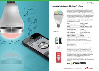www.dbtrends.com.br | +55 19 3859.1611
Lâmpada Inteligente Playbulb™ Color
9
A PLAYBULB Color é uma lampada de LED Inteligente com caixa de
som embutida com tecnologia Bluetooth 4.0 fornece uma incrível
experiência de controle de luz, cores e reprodução de música. A
lampada é embutida por um bulbo de 3W (RMS) fornecendo um som
de alta fidelidade. Além de seu design arrojado, sua instalação é fácil
composta de encaixe universal E26/E27. Com a lampada inteligente
você acende, apaga e regula a intensidade da luz e do som através
do APP PLAYBULB X ( Gratuito na App Store e Google Play). A
PLAYBULB COLOR é composta por 10 milhões de opções de cores
via RGB, 04 efeitos e até 05 grupos através do app. resultando em
uma maior experiência interativa.
• Aparência compacta, como uma lâmpada comum;
• Combina um Alto Falante Bluetooth com uma Lâmpada LED;
• Suporta controles gerais de luz, como ligado/desligado e dimmer;
• Suporta reprodução de música de smartphones e outros
dispositivos Bluetooth;
• Alta qualidade de áudio;
• Suporta Bluetooth V4.0;
• Utiliza o Bluetooth Low Energy, também conhecido como BLE;
• Aplicativo único para controlar remotamente o brilho da luz
e operação (controle o LED via botão giratório no aplicativo ou
balançando seu smartphone; reprodutor de música com listra de
reprodução; quatro modos de funcionamento que são Economia
de Energia, Modo Noite, Modo Sono e Despertador para oferecer
intensidade de luz e volume de música de acordo com suas
necessidades; renomear a PLAYBULB, etc.);
• Distância de transmissão wireless de até 10 metros.;
• Fácil de usar: pareie na primeira utilização e nas próximas é só ligar
o Bluetooth;
Tensão		 100-240 V / 50-60 Hz
Corrente de Entrada		 0.4 A (MAX)
Potência		 14 W (RMS, máx) LED + áudio
Potência do LED		 3 W
Potência do Alto Falante		 3 W (RMS)
Frequência de Resposta		 135 Hz to 15 KHz
Versão do Bluetooth		 4.0 com Bluetooth Smart
Perfis Suportados		 A2DP
Distância de Operação		 10 m (máx)
Compatível com iPhone/Ipad/Ipods e Android 4.3 ou superior.
BLUETOOTHSPEAKERPHONE
# BTL100C
 