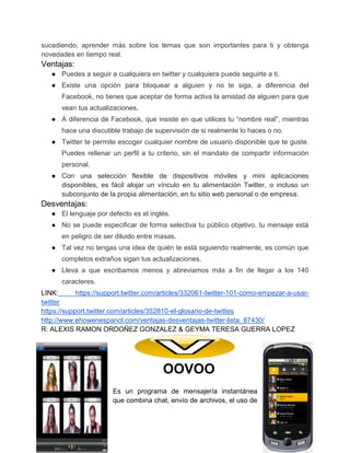 sucediendo, aprender más sobre los temas que son importantes para ti y obtenga
novedades en tiempo real.

Ventajas:
● Puedes a seguir a cualquiera en twitter y cualquiera puede seguirte a ti.
● Existe una opción para bloquear a alguien y no te siga, a diferencia del
Facebook, no tienes que aceptar de forma activa la amistad de alguien para que
vean tus actualizaciones.
● A diferencia de Facebook, que insiste en que utilices tu “nombre real”, mientras
hace una discutible trabajo de supervisión de si realmente lo haces o no.
● Twitter te permite escoger cualquier nombre de usuario disponible que te guste.
Puedes rellenar un perfil a tu criterio, sin el mandato de compartir información
personal.
● Con una selección flexible de dispositivos móviles y mini aplicaciones
disponibles, es fácil alojar un vínculo en tu alimentación Twitter, o incluso un
subconjunto de la propia alimentación, en tu sitio web personal o de empresa.

Desventajas:
● El lenguaje por defecto es el inglés.
● No se puede especificar de forma selectiva tu público objetivo, tu mensaje está
en peligro de ser diluido entre masas.
● Tal vez no tengas una idea de quién te está siguiendo realmente, es común que
completos extraños sigan tus actualizaciones.
● Lleva a que escribamos menos y abreviamos más a fin de llegar a los 140
caracteres.
LINK:
https://support.twitter.com/articles/332061-twitter-101-como-empezar-a-usartwitter
https://support.twitter.com/articles/352810-el-glosario-de-twittes
http://www.ehowenespanol.com/ventajas-desventajas-twitter-lista_87430/
R: ALEXIS RAMON ORDOÑEZ GONZALEZ & GEYMA TERESA GUERRA LOPEZ

OOVOO
Es un programa de mensajería instantánea
que combina chat, envío de archivos, el uso de

12

 