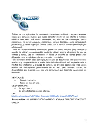 Trillian es una aplicación de mensajería instantánea multiprotocolo para windows,
creada por cerulean studios que puede conectar desde un solo cliente a múltiples
servicios tales como aol instant messenger, icq, windows live messenger, yahoo!
messenger, irc, novell groupwise messenger, bonjour (conocido como rendezvous),
jabber/xmpp, y redes skype (las últimas cuatro con la versión pro que permite plugins
adicionales).
Trillian es extremadamente compatible, posee su propio entorno (muy cómodo y
sencillo de utilizar), es configurable mediante "skins", soporta el registro de logs de
entrada y salida, uso de emoticones y posee un sistema de iconos propio para
diferenciar cada uno de los contactos que estén conectados
Tanto la versión trillian basic como pro, hacen uso de documentos xml que definen su
apariencia y comportamientos a través de la definición skinxml. así, se puede variar la
interfaz, los emoticonos y el juego de sonidos. las diversas apariencias y los juegos
pueden ser descargadas gratuitamente de su web, pero también pueden ser
desarrolladas por terceros. así, hay una comunidad que desarrolla apariencias en
deviantart.

VENTAJAS:
●
●

Tiene todos los im.
Todos los mns en uno.

DESVENTAJAS:
●
Es algo pesado
●
Se abren todas las cuentas a la vez.
Link:
http://es.wikipedia.org/wiki/Trillian_(mensajer%C3%ADa_instant%C3%A1nea)
Responsables: JULIO FRANCISCO SANTIAGO LAGUNAS, EMIRZAID VELAZQUEZ
GARCIA.

14

 