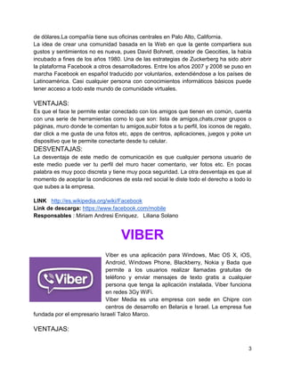 de dólares.La compañía tiene sus oficinas centrales en Palo Alto, California.
La idea de crear una comunidad basada en la Web en que la gente compartiera sus
gustos y sentimientos no es nueva, pues David Bohnett, creador de Geocities, la había
incubado a fines de los años 1980. Una de las estrategias de Zuckerberg ha sido abrir
la plataforma Facebook a otros desarrolladores. Entre los años 2007 y 2008 se puso en
marcha Facebook en español traducido por voluntarios, extendiéndose a los países de
Latinoamérica. Casi cualquier persona con conocimientos informáticos básicos puede
tener acceso a todo este mundo de comunidade virtuales.

VENTAJAS:
Es que el face te permite estar conectado con los amigos que tienen en común, cuenta
con una serie de herramientas como lo que son: lista de amigos,chats,crear grupos o
páginas, muro donde te comentan tu amigos,subir fotos a tu perfil, los iconos de regalo,
dar click a me gusta de una fotos etc, apps de centros, aplicaciones, juegos y poke un
dispositivo que te permite conectarte desde tu celular.

DESVENTAJAS:
La desventaja de este medio de comunicación es que cualquier persona usuario de
este medio puede ver tu perfil del muro hacer comentario, ver fotos etc. En pocas
palabra es muy poco discreta y tiene muy poca seguridad. La otra desventaja es que al
momento de aceptar la condiciones de esta red social le diste todo el derecho a todo lo
que subes a la empresa.
LINK http://es.wikipedia.org/wiki/Facebook
Link de descarga: https://www.facebook.com/mobile
Responsables : Miriam Andresi Enriquez. Liliana Solano

VIBER
Viber es una aplicación para Windows, Mac OS X, iOS,
Android, Windows Phone, Blackberry, Nokia y Bada que
permite a los usuarios realizar llamadas gratuitas de
teléfono y enviar mensajes de texto gratis a cualquier
persona que tenga la aplicación instalada. Viber funciona
en redes 3Gy WiFi.
Viber Media es una empresa con sede en Chipre con
centros de desarrollo en Belarús e Israel. La empresa fue
fundada por el empresario Israelí Talco Marco.

VENTAJAS:
3

 