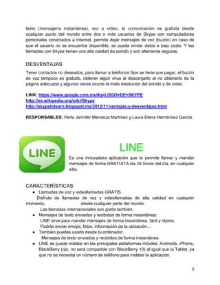 texto (mensajería instantánea), voz o vídeo, la comunicación es gratuita desde
cualquier punto del mundo entre dos o más usuarios de Skype con computadores
personales conectados a Internet, permite dejar mensajes de voz (buzón) en caso de
que el usuario no se encuentre disponible, se puede enviar datos a bajo costo. Y las
llamadas con Skype tienen una alta calidad de sonido y son altamente seguras.

DESVENTAJAS
Tener contactos no deseados, para llamar a teléfonos fijos se tiene que pagar, el buzón
de voz tampoco es gratuito, obtener algún virus al descargarlo al no obtenerlo de la
página adecuada y algunas veces ocurre la mala resolución del sonido y de video.
LINK: https://www.google.com.mx/#q=LOGO+DE+SKYPE
http://es.wikipedia.org/wiki/Skype
http://skypetolearn.blogspot.mx/2012/11/ventajas-y-desventajas.html
RESPONSABLES: Perla Jennifer Mendoza Martínez y Laura Elena Hernández García.

LINE
Es una innovadora aplicación que te permite llamar y mandar
mensajes de forma GRATUITA las 24 horas del día, en cualquier
sitio.

CARACTERÍSTICAS
● Llamadas de voz y videollamadas GRATIS.
Disfruta de llamadas de voz y videollamadas de alta calidad en cualquier
momento,
desde cualquier parte del mundo.
Las llamadas internacionales son gratis también.
● Mensajes de texto enviados y recibidos de forma instantánea:
LINE sirve para mandar mensajes de forma instantánea, fácil y rápida.
Podrás enviar emojis, fotos, información de la ubicación...
● También puedes usarlo desde tu ordenador.
Mensajes de texto enviados y recibidos de forma instantánea:
● LINE se puede instalar en las principales plataformas móviles: Androide, iPhone,
BlackBerry (ojo, no será compatible con BlackBerry 10) al igual que la Tablet; ya
que no se necesita un número de teléfono para instalar la aplicación.
5

 