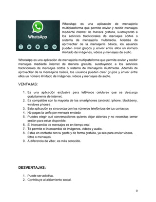 WhatsApp es una aplicación de mensajería
multiplataforma que permite enviar y recibir mensajes
mediante internet de manera gratuita, sustituyendo a
los servicios tradicionales de mensajes cortos o
sistema de mensajería multimedia. Además de
aprovechar de la mensajería básica, los usuarios
pueden crear grupos y enviar entre ellos un número
ilimitado de imágenes, videos y mensajes de audio.
WhatsApp es una aplicación de mensajería multiplataforma que permite enviar y recibir
mensajes mediante internet de manera gratuita, sustituyendo a los servicios
tradicionales de mensajes cortos o sistema de mensajería multimedia. Además de
aprovechar de la mensajería básica, los usuarios pueden crear grupos y enviar entre
ellos un número ilimitado de imágenes, videos y mensajes de audio.

VENTAJAS:
1. Es una aplicación exclusiva para teléfonos celulares que se descarga
gratuitamente de internet.
2. Es compatible con la mayoría de los smartphones (android, iphone, blackberry,
windows phone) .
3. Esta aplicación se sincroniza con los números telefónicos de tus contactos
4. No pagas la tarifa por mensaje enviado
5. Puedes elegir qué conversaciones quieres dejar abiertas y no necesitas cerrar
sesión para estar disponible.
6. El intercambio de mensajes es en tiempo real
7. Te permite el intercambio de imágenes, videos y audio.
8. Estás en contacto con tu gente y de forma gratuita, ya sea para enviar videos,
fotos o mensajes
9. A diferencia de viber, es más conocido.

DESVENTAJAS:
1. Puede ser adictiva.
2. Contribuye al aislamiento social.

9

 