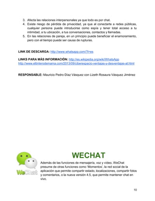 3. Afecta las relaciones interpersonales ya que todo es por chat.
4. Existe riesgo de pérdida de privacidad, ya que al conectarte a redes públicas,
cualquier persona puede introducirse como espía y tener total acceso a tu
intimidad, a tu ubicación, a tus conversaciones, contactos y llamadas.
5. En las relaciones de pareja, en un principio puede beneficiar el enamoramiento,
pero con el tiempo puede ser causa de rupturas.

LINK DE DESCARGA: http://www.whatsapp.com/?l=es
LINKS PARA MÁS INFORMACIÓN: http://es.wikipedia.org/wiki/WhatsApp
http://www.eltinterodemama.com/2013/09/ciberespacio-ventajas-y-desventajas-al.html

RESPONSABLE: Mauricio Pedro Díaz Vásquez con Lizeth Rosaura Vásquez Jiménez

WECHAT
Además de las funciones de mensajería, voz y vídeo, WeChat
presume de otras funciones como „Momentos‟, la red social de la
aplicación que permite compartir estado, localizaciones, compartir fotos
y comentarios, o la nueva versión 4.5, que permite mantener chat en
vivo.

10

 