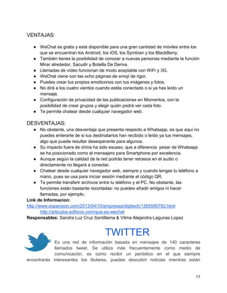 VENTAJAS:
● WeChat es gratis y está disponible para una gran cantidad de móviles entre los
que se encuentran los Android, los iOS, los Symbian y los BlackBerry.
● También tienes la posibilidad de conocer a nuevas personas mediante la función
Mirar alrededor, Sacudir y Botella De Deriva.
● Llamadas de vídeo funcionan de modo aceptable con WiFi y 3G.
● WeChat viene con las ocho páginas de emoji de rigor.
● Puedes crear tus propios emoticonos con tus imágenes y fotos.
● No dirá a los cuatro vientos cuando estás conectado o si ya has leído un
mensaje.
● Configuración de privacidad de las publicaciones en Momentos, con la
posibilidad de crear grupos y elegir quién podrá ver cada foto.
● Te permite chatear desde cualquier navegador web.

DESVENTAJAS:
● No obstante, una desventaja que presenta respecto a Whatsapp, es que aquí no
puedes enterarte de si tus destinatarios han recibido o leído ya tus mensajes,
algo que puede resultar desesperante para algunos.
● Su impacto fuera de china ha sido escaso, que a diferencia pesar de Whatsapp
se ha posicionado como el mensajero para Smartphone por excelencia.
● Aunque según la calidad de la red podrás tener retrasos en el audio o
directamente no llegará a conectar.
● Chatear desde cualquier navegador web, siempre y cuando tengas tu teléfono a
mano, pues se usa para iniciar sesión mediante el código QR.
● Te permite transferir archivos entre tu teléfono y el PC. No obstante, las
funciones están bastante recortadas: no puedes añadir amigos ni hacer
llamadas, por ejemplo.
Link de Informacion:
http://www.expansion.com/2013/04/10/empresas/digitech/1365590782.html
http://articulos.softonic.com/que-es-wechat
Responsables: Sandra Luz Cruz Santillama & Vilma Alejandra Lagunas Lopez

TWITTER
Es una red de información basada en mensajes de 140 caracteres
llamados tweet. Se utiliza más frecuentemente como medio de
comunicación, es como recibir un periódico en el que siempre
encontrarás interesantes los titulares, puedes descubrir noticias mientras están

11

 