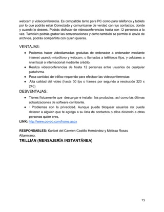 webcam y videoconferencia. Es compatible tanto para PC como para teléfonos y tablets
por lo que podrás estar Conectado y comunicarse de verdad con tus contactos, donde
y cuando lo desees. Podrás disfrutar de videoconferencias hasta con 12 personas a la
vez. También podrás grabar las conversaciones y como también se permite el envío de
archivos, podrás compartirla con quien quieras.

VENTAJAS:
● Podemos hacer videollamadas gratuitas de ordenador a ordenador mediante
internet usando micrófono y webcam, o llamadas a teléfonos fijos, y celulares a
nivel local o internacional mediante crédito.
● Realiza videoconferencias de hasta 12 personas entre usuarios de cualquier
plataforma.
● Poca cantidad de tráfico requerido para efectuar las videoconferencias
● Alta calidad del video (hasta 30 fps o frames por segundo a resolución 320 x
240)

DESVENTAJAS:
● Tienes físicamente que descargar e instalar los productos, así como las últimas
actualizaciones de software cambiante.
● · Problemas con la privacidad. Aunque puede bloquear usuarios no puede
detener a alguien que te agrega a su lista de contactos o ellos diciendo a otras
personas quien eres.
LINK: http://www.oovoo.com/home.aspx
RESPONSABLES: Karibet del Carmen Castillo Hernández y Melissa Rosas
Altamirano.

TRILLIAN (MENSAJERÍA INSTANTÁNEA)

13

 