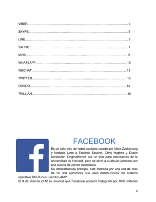 VIBER. ……………………………………………………………………………………. 4
SKYPE.………………………………………………………………………………….... 5
LINE.………………………………………………………………………………………. 6
YAHOO.…………………………………………………………………………………... 7
MIRC …………………………………………………………………………………….. 9
WHATSAPP …………………………………………………………………………..... 10
WECHAT ……………………………………………………………………………….. 12
TWITTER……………………………………………………………………………….. 13
OOVOO…………………………………………………………………………………. 14
TRILLIAN………………………………………………………………………………….15

FACEBOOK
Es un sitio web de redes sociales creado por Mark Zuckerberg
y fundado junto a Eduardo Saverin, Chris Hughes y Dustin
Moskovitz. Originalmente era un sitio para estudiantes de la
universidad de Harvard, pero se abrió a cualquier persona con
una cuenta de correo electrónico.
Su infraestructura principal está formada por una red de más
de 50 000 servidores que usan distribuciones del sistema
operativo GNU/Linux usando LAMP.
El 9 de abril de 2012 se anunció que Facebook adquirió Instagram por 1000 millones
2

 