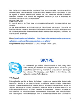 Una de las principales ventajas que tiene Viber en comparación con otros servicios
similares (entre los que destaca Skype) es que no necesita de un login previo, ya que
se registra el número telefónico de nuestra sim, así Viber nos avisará si tenemos
llamadas perdidas, aún cuando no tengamos cobertura ya que al momento de
recobrarla, se nos enviará una notificación.

DESVENTAJAS:
Es que el servicio de Viber tiene poco respeto del derecho de privacidad de sus
usuarios
ya que Viber almacena la información sobre los contactos del usuario. Es posible no
obstante solicitar a Viber la eliminación de dicha información, aunque la eliminación real
de los datos personales evidentemente queda a voluntad de la empresa y sin forma de
que el usuario la verifique.
Links://es.wikipedia.org/wiki/Viber

http://www.vibergratis.com/viber-una-nueva-

aplicacion-para-hacer-llamadas-gratuitas-en-el-iphone/
Responsables: Sergio Alonso De La Cruz y Jocelyn Toledo Lopez.

SKYPE
Es un software que permite comunicaciones de texto, voz y vídeo
sobre Internet, fue diseñado en 2003 por el danés Janus Friis y el
sueco Niklas Zennström y desarrollada en su solución técnica por
los estonios Priit Kasesalu, Jaan Tallinn y Ahti Heinla, esta
aplicación nació en Tallin, Estonia.

VENTAJAS:
Esta aplicación es fácil y rápido de instalar. Incluye una característica denominada
SkypeOut: permite a los usuarios llamar a teléfonos convencionales, cobrandoles
diversas y bajas tarifas según el país de destino, al igual brinda otra opción la cual es
SkypeIn, se otorga un número de teléfono para que desde un aparato telefónico, en
cualquier parte del mundo, se pueda contactar al computador. La interfaz de Skype es
muy parecida a la de otros software de mensajería instantánea, tales como Windows
Live Messenger o Yahoo! Messenger, tiene la finalidad de conectar a los usuarios vía
4

 