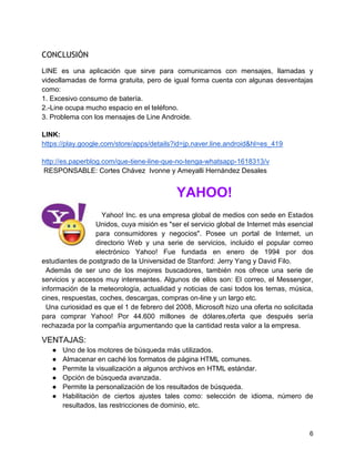 CONCLUSIÓN
LINE es una aplicación que sirve para comunicarnos con mensajes, llamadas y
videollamadas de forma gratuita, pero de igual forma cuenta con algunas desventajas
como:
1. Excesivo consumo de batería.
2.-Line ocupa mucho espacio en el teléfono.
3. Problema con los mensajes de Line Androide.
LINK:
https://play.google.com/store/apps/details?id=jp.naver.line.android&hl=es_419
http://es.paperblog.com/que-tiene-line-que-no-tenga-whatsapp-1618313/v
RESPONSABLE: Cortes Chávez Ivonne y Ameyalli Hernández Desales

YAHOO!
Yahoo! Inc. es una empresa global de medios con sede en Estados
Unidos, cuya misión es "ser el servicio global de Internet más esencial
para consumidores y negocios". Posee un portal de Internet, un
directorio Web y una serie de servicios, incluido el popular correo
electrónico Yahoo! Fue fundada en enero de 1994 por dos
estudiantes de postgrado de la Universidad de Stanford: Jerry Yang y David Filo.
Además de ser uno de los mejores buscadores, también nos ofrece una serie de
servicios y accesos muy interesantes. Algunos de ellos son: El correo, el Messenger,
información de la meteorología, actualidad y noticias de casi todos los temas, música,
cines, respuestas, coches, descargas, compras on-line y un largo etc.
Una curiosidad es que el 1 de febrero del 2008, Microsoft hizo una oferta no solicitada
para comprar Yahoo! Por 44.600 millones de dólares,oferta que después sería
rechazada por la compañía argumentando que la cantidad resta valor a la empresa.

VENTAJAS:
●
●
●
●
●
●

Uno de los motores de búsqueda más utilizados.
Almacenar en caché los formatos de página HTML comunes.
Permite la visualización a algunos archivos en HTML estándar.
Opción de búsqueda avanzada.
Permite la personalización de los resultados de búsqueda.
Habilitación de ciertos ajustes tales como: selección de idioma, número de
resultados, las restricciones de dominio, etc.

6

 