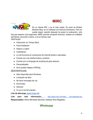 MIRC
Es un cliente IRC, y es el más usado. Su autor es Khaled
Mardam-Bey, es un software con licencia shareware. Pero se
puede seguir usando después de pasar la evaluación, solo
hay que esperar unos segundos. MIRC permite compartir archivos, chatear en múltiples
servidores, escuchar música, y es en tiempo real.
VENTAJAS:
● Interacción en Tiempo Real.
● Fácil Instalación
● Seguro y Ligero
● Instantáneo
● La red funciona en conexiones de internet lentas o saturadas.
● Cuenta con una interfaz limpia y práctica
● Cuenta con un lenguaje de scripting de gran alcance.
● Personalizable
● Se le puede integrar el IRCap.

DESVENTAJAS:
● Sólo disponible para Windows.
● Limitación de Nick
● No tiene mensajes de voz
● Anonimato
● Adicción
● Irc ya no es tan popular.
Link de descarga. www.ircap.net
Link

para

más

información.

.

http://www.mirc.com/http:

//es.wikipedia.org

Responsables: Oliver Mendiola Sánchez, Esteban Ruiz Regalado.

Whatsapp
8

 