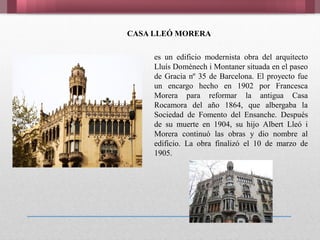 es un edificio modernista obra del arquitecto
Lluís Domènech i Montaner situada en el paseo
de Gracia nº 35 de Barcelona. El proyecto fue
un encargo hecho en 1902 por Francesca
Morera para reformar la antigua Casa
Rocamora del año 1864, que albergaba la
Sociedad de Fomento del Ensanche. Después
de su muerte en 1904, su hijo Albert Lleó i
Morera continuó las obras y dio nombre al
edificio. La obra finalizó el 10 de marzo de
1905.
CASA LLEÓ MORERA
 