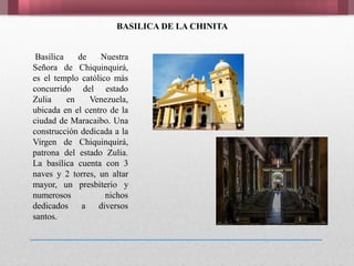 Basílica de Nuestra
Señora de Chiquinquirá,
es el templo católico más
concurrido del estado
Zulia en Venezuela,
ubicada en el centro de la
ciudad de Maracaibo. Una
construcción dedicada a la
Virgen de Chiquinquirá,
patrona del estado Zulia.
La basílica cuenta con 3
naves y 2 torres, un altar
mayor, un presbiterio y
numerosos nichos
dedicados a diversos
santos.
BASILICA DE LA CHINITA
 