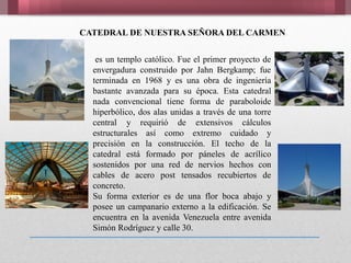 CATEDRAL DE NUESTRA SEÑORA DEL CARMEN
es un templo católico. Fue el primer proyecto de
envergadura construido por Jahn Bergkamp; fue
terminada en 1968 y es una obra de ingeniería
bastante avanzada para su época. Esta catedral
nada convencional tiene forma de paraboloide
hiperbólico, dos alas unidas a través de una torre
central y requirió de extensivos cálculos
estructurales así como extremo cuidado y
precisión en la construcción. El techo de la
catedral está formado por páneles de acrílico
sostenidos por una red de nervios hechos con
cables de acero post tensados recubiertos de
concreto.
Su forma exterior es de una flor boca abajo y
posee un campanario externo a la edificación. Se
encuentra en la avenida Venezuela entre avenida
Simón Rodríguez y calle 30.
 