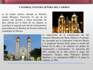 La supervisión de la construcción fue del
entonces Ministerio de Obras Públicas. El pilotaje
fue ejecutado por el contratista Francisco Baceta
y el arquitecto Ernesto Prall, quien se ocupó del
diseño de la obra y de elaborar los planos de
construcción y estructurales. La ejecución del
90% restante de la obra estuvo a cargo del
Arquitecto Técnico Juan Francisco Serrano
Martínez y su constructora MIRA C.A quien la
culminó en 1981
es un templo católico ubicado en Maturín,
estado Monagas, Venezuela. Es una de las
iglesias más grandes y mejor decoradas del
país, además por la altura de sus cúpulas, se
considera la segunda más alta de Latinoamérica
antecedida por la Basílica de Nuestra Señora de
Guadalupe en México.
CATEDRAL NUESTRA SEÑORA DEL CARMEN
 