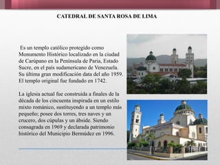 CATEDRAL DE SANTA ROSA DE LIMA
Es un templo católico protegido como
Monumento Histórico localizado en la ciudad
de Carúpano en la Península de Paria, Estado
Sucre, en el país sudamericano de Venezuela.
Su última gran modificación data del año 1959.
El templo original fue fundado en 1742.
La iglesia actual fue construida a finales de la
década de los cincuenta inspirada en un estilo
mixto románico, sustituyendo a un templo más
pequeño; posee dos torres, tres naves y un
crucero, dos cúpulas y un ábside. Siendo
consagrada en 1969 y declarada patrimonio
histórico del Municipio Bermúdez en 1996.
 
