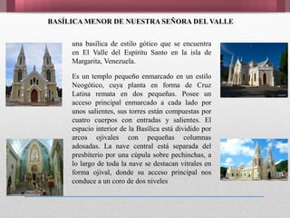 BASÍLICA MENOR DE NUESTRA SEÑORA DEL VALLE
una basílica de estilo gótico que se encuentra
en El Valle del Espíritu Santo en la isla de
Margarita, Venezuela.
Es un templo pequeño enmarcado en un estilo
Neogótico, cuya planta en forma de Cruz
Latina remata en dos pequeñas. Posee un
acceso principal enmarcado a cada lado por
unos salientes, sus torres están compuestas por
cuatro cuerpos con entradas y salientes. El
espacio interior de la Basílica está dividido por
arcos ojivales con pequeñas columnas
adosadas. La nave central está separada del
presbiterio por una cúpula sobre pechinchas, a
lo largo de toda la nave se destacan vitrales en
forma ojival, donde su acceso principal nos
conduce a un coro de dos niveles
 