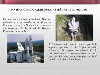 SANTUARIO NACIONAL DE NUESTRA SEÑORA DE COROMOTO
Es una Basílica menor y Santuario Nacional
dedicada a la advocación de la Virgen de
Coromoto, patrona de Venezuela se encuentra a
25 kilómetros de la ciudad de Guanare,
Portuguesa, Venezuela.
El Santuario está construido en el lugar de la
segunda aparición de la Virgen al indio
Coromoto. El proyecto de construcción lo
elaboró el arquitecto Erasmo Calvani en 1975,
pero no fue sino hasta principios de 1980
cuando se iniciaron los trabajos
 