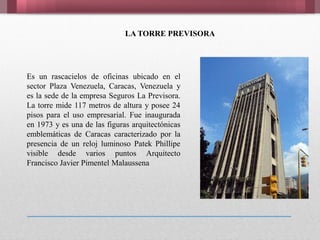 Es un rascacielos de oficinas ubicado en el
sector Plaza Venezuela, Caracas, Venezuela y
es la sede de la empresa Seguros La Previsora.
La torre mide 117 metros de altura y posee 24
pisos para el uso empresarial. Fue inaugurada
en 1973 y es una de las figuras arquitectónicas
emblemáticas de Caracas caracterizado por la
presencia de un reloj luminoso Patek Phillipe
visible desde varios puntos Arquitecto
Francisco Javier Pimentel Malaussena
LA TORRE PREVISORA
 