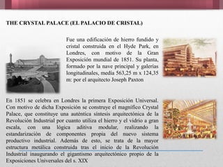 THE CRYSTAL PALACE (EL PALACIO DE CRISTAL)
Fue una edificación de hierro fundido y
cristal construida en el Hyde Park, en
Londres, con motivo de la Gran
Exposición mundial de 1851. Su planta,
formado por la nave principal y galerías
longitudinales, medía 563,25 m x 124,35
m: por el arquitecto Joseph Paxton
En 1851 se celebra en Londres la primera Exposición Universal.
Con motivo de dicha Exposición se construye el magnífico Crystal
Palace, que constituye una auténtica síntesis arquitectónica de la
Revolución Industrial por cuanto utiliza el hierro y el vidrio a gran
escala, con una lógica aditiva modular, realizando la
estandarización de componentes propia del nuevo sistema
productivo industrial. Además de esto, se trata de la mayor
estructura metálica construida tras el inicio de la Revolución
Industrial inaugurando el gigantismo arquitectónico propio de la
Exposiciones Universales del s. XIX
 