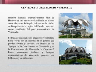 CENTRO CULTURAL FLOR DE VENEZUELA
también llamada alternativamente Flor de
Hanóver es una estructura localizada en el área
conocida como Triángulo del este en la ciudad
de Barquisimeto la capital del Estado Lara en el
centro occidente del país sudamericano de
Venezuela.
Se trata de un diseño del arquitecto venezolano
Fruto Vivas con un sistema de 16 pétalos que
pueden abrirse y cerrarse. Se inspira en los
Tepuyes de la Gran Sabana de Venezuela y en
la Flor nacional de Venezuela, la Orquídea.2
Posee numerosos jardines y bosques
representativos de Venezuela, peceras, una
biblioteca y un anfiteatro.
 