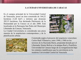 Es el campus principal de la Universidad Central
de Venezuela, posee un área construida de 164,22
hectáreas (1,64 km²) y terrenos que alcanzan
202,53 hectáreas. Fue declarada Patrimonio de la
Humanidad por la Unesco en el año 2000. Está
localizada en la Parroquia San Pedro del Municipio
Libertador de Caracas, Venezuela.
La Ciudad Universitaria es considerada una pieza
maestra de la arquitectura contemporánea y de la
planificación urbana
LA CIUDAD UNIVERSITARIA DE CARACAS
Construida según el proyecto del arquitecto venezolano
Carlos Raúl Villanueva, entre 1940 y 1960 en los
terrenos de la Hacienda Ibarra, propiedad donada por el
Libertador Simón Bolívar a la antigua Real y Pontificia
Universidad de Caracas luego de su reorganización bajo
los estatutos republicanos que la convirtieron en la
moderna Universidad Central de Venezuela
 