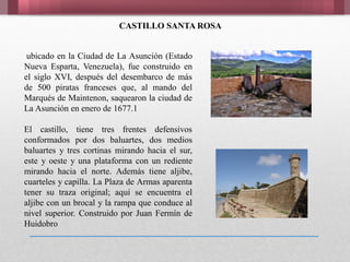 CASTILLO SANTA ROSA
ubicado en la Ciudad de La Asunción (Estado
Nueva Esparta, Venezuela), fue construido en
el siglo XVI, después del desembarco de más
de 500 piratas franceses que, al mando del
Marqués de Maintenon, saquearon la ciudad de
La Asunción en enero de 1677.1
El castillo, tiene tres frentes defensivos
conformados por dos baluartes, dos medios
baluartes y tres cortinas mirando hacia el sur,
este y oeste y una plataforma con un rediente
mirando hacia el norte. Además tiene aljibe,
cuarteles y capilla. La Plaza de Armas aparenta
tener su traza original; aquí se encuentra el
aljibe con un brocal y la rampa que conduce al
nivel superior. Construido por Juan Fermín de
Huidobro
 