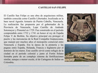 CASTILLO SAN FELIPE
El Castillo San Felipe es una obra de arquitectura militar,
también conocida como Castillo Libertador, localizada en la
base naval Agustín Armario de Puerto Cabello, Venezuela.
La realización fue propuesta por el gobernador de la
Provincia de Venezuela, Lope Carrillo de Andrade
Sotomayor y Pimentel en 1729. Fue construido en el período
comprendido entre 1732 y 1741 en honor al rey de España
Felipe V de Borbón. Su objetivo principal era proteger el
puerto y las mercancías de la Real Compañía Guipuzcoana,
que manejó por muchos años el monopolio comercial entre
Venezuela y España. Era la época de la piratería y las
pugnas entre España, Holanda, Francia e Inglaterra por el
dominio de los mares. Este castillo sirvió como refugio de la
ciudad en el período colonial y junto al Fortín Solano
formaba parte de un complejo sistema de fortificaciones
similar, aunque a menor escala, al de Cartagena de Indias en
Colombia.
 