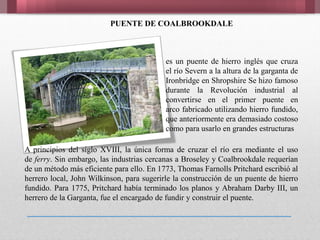 PUENTE DE COALBROOKDALE
es un puente de hierro inglés que cruza
el río Severn a la altura de la garganta de
Ironbridge en Shropshire Se hizo famoso
durante la Revolución industrial al
convertirse en el primer puente en
arco fabricado utilizando hierro fundido,
que anteriormente era demasiado costoso
como para usarlo en grandes estructuras
A principios del siglo XVIII, la única forma de cruzar el río era mediante el uso
de ferry. Sin embargo, las industrias cercanas a Broseley y Coalbrookdale requerían
de un método más eficiente para ello. En 1773, Thomas Farnolls Pritchard escribió al
herrero local, John Wilkinson, para sugerirle la construcción de un puente de hierro
fundido. Para 1775, Pritchard había terminado los planos y Abraham Darby III, un
herrero de la Garganta, fue el encargado de fundir y construir el puente.
 