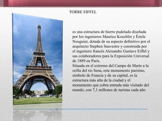 TORRE EIFFEL
es una estructura de hierro pudelado diseñada
por los ingenieros Maurice Koechlin y Émile
Nouguier, dotada de su aspecto definitivo por el
arquitecto Stephen Sauvestre y construida por
el ingeniero francés Alexandre Gustave Eiffel y
sus colaboradores para la Exposición Universal
de 1889 en París.
Situada en el extremo del Campo de Marte a la
orilla del río Sena, este monumento parisino,
símbolo de Francia y de su capital, es la
estructura más alta de la ciudad y el
monumento que cobra entrada más visitado del
mundo, con 7,1 millones de turistas cada año
 