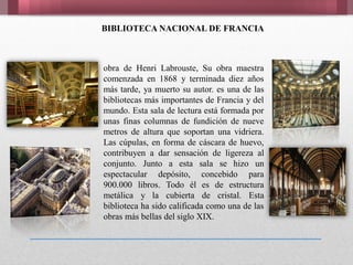 BIBLIOTECA NACIONAL DE FRANCIA
obra de Henri Labrouste, Su obra maestra
comenzada en 1868 y terminada diez años
más tarde, ya muerto su autor. es una de las
bibliotecas más importantes de Francia y del
mundo. Esta sala de lectura está formada por
unas finas columnas de fundición de nueve
metros de altura que soportan una vidriera.
Las cúpulas, en forma de cáscara de huevo,
contribuyen a dar sensación de ligereza al
conjunto. Junto a esta sala se hizo un
espectacular depósito, concebido para
900.000 libros. Todo él es de estructura
metálica y la cubierta de cristal. Esta
biblioteca ha sido calificada como una de las
obras más bellas del siglo XIX.
 