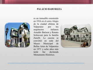 PALACIO BABURIZZA
es un inmueble construido
en 1916 en el cerro Alegre
de la ciudad chilena de
Valparaíso por los
arquitectos italianos
Arnaldo Barison y Renato
Schiavoni para la familia
Zanelli. La casona se
convirtió en sede del
Museo Municipal de
Bellas Artes de Valparaíso
en 1971 y ocho años más
tarde fue declarada
Monumento Histórico.
 