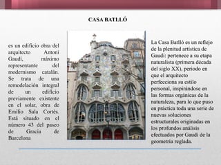 CASA BATLLÓ
es un edificio obra del
arquitecto Antoni
Gaudí, máximo
representante del
modernismo catalán.
Se trata de una
remodelación integral
de un edificio
previamente existente
en el solar, obra de
Emilio Sala Cortés.
Está situado en el
número 43 del paseo
de Gracia de
Barcelona
La Casa Batlló es un reflejo
de la plenitud artística de
Gaudí: pertenece a su etapa
naturalista (primera década
del siglo XX), periodo en
que el arquitecto
perfecciona su estilo
personal, inspirándose en
las formas orgánicas de la
naturaleza, para lo que puso
en práctica toda una serie de
nuevas soluciones
estructurales originadas en
los profundos análisis
efectuados por Gaudí de la
geometría reglada.
 