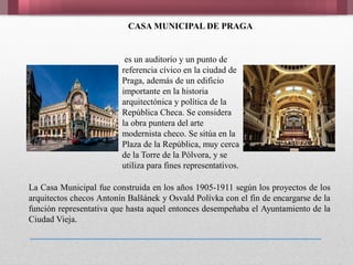 CASA MUNICIPAL DE PRAGA
es un auditorio y un punto de
referencia cívico en la ciudad de
Praga, además de un edificio
importante en la historia
arquitectónica y política de la
República Checa. Se considera
la obra puntera del arte
modernista checo. Se sitúa en la
Plaza de la República, muy cerca
de la Torre de la Pólvora, y se
utiliza para fines representativos.
La Casa Municipal fue construida en los años 1905-1911 según los proyectos de los
arquitectos checos Antonín Balšánek y Osvald Polívka con el fin de encargarse de la
función representativa que hasta aquel entonces desempeňaba el Ayuntamiento de la
Ciudad Vieja.
 