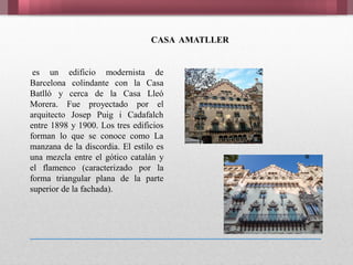es un edificio modernista de
Barcelona colindante con la Casa
Batlló y cerca de la Casa Lleó
Morera. Fue proyectado por el
arquitecto Josep Puig i Cadafalch
entre 1898 y 1900. Los tres edificios
forman lo que se conoce como La
manzana de la discordia. El estilo es
una mezcla entre el gótico catalán y
el flamenco (caracterizado por la
forma triangular plana de la parte
superior de la fachada).
CASA AMATLLER
 