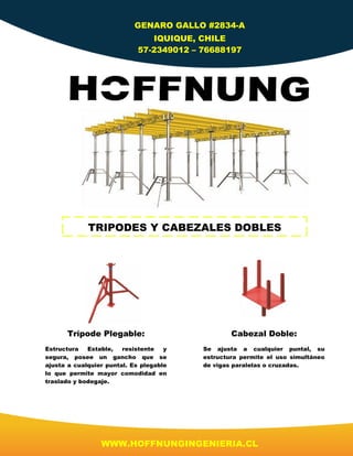 WWW.HOFFNUNGINGENIERIA.CL
GENARO GALLO #2834-A
IQUIQUE, CHILE
57-2349012 – 76688197
TRIPODES Y CABEZALES DOBLES
Trípode Plegable:
Estructura Estable, resistente y
segura, posee un gancho que se
ajusta a cualquier puntal. Es plegable
lo que permite mayor comodidad en
traslado y bodegaje.
Cabezal Doble:
Se ajusta a cualquier puntal, su
estructura permite el uso simultáneo
de vigas paralelas o cruzadas.
 