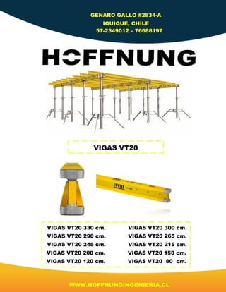 GENARO GALLO #2834-A
IQUIQUE, CHILE
57-2349012 – 76688197
WWW.HOFFNUNGINGENIERIA.CL
VIGAS VT20
VIGAS VT20 330 cm. VIGAS VT20 300 cm.
VIGAS VT20 290 cm. VIGAS VT20 265 cm.
VIGAS VT20 245 cm. VIGAS VT20 215 cm.
VIGAS VT20 200 cm. VIGAS VT20 150 cm.
VIGAS VT20 120 cm. VIGAS VT20 80 cm.
 
