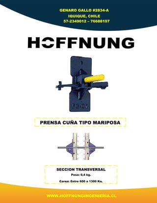 GENARO GALLO #2834-A
IQUIQUE, CHILE
57-2349012 – 76688197
WWW.HOFFNUNGINGENIERIA.CL
PRENSA CUÑA TIPO MARIPOSA
SECCION TRANSVERSAL
Peso: 0,4 kg.
Carga: Entre 600 a 1300 Kg.
 