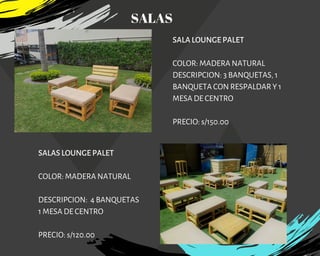 SALA LOUNGE PALET
COLOR: MADERA NATURAL
DESCRIPCION: 3 BANQUETAS, 1
BANQUETA CON RESPALDAR Y 1
MESA DE CENTRO
PRECIO: s/150.00
SALAS LOUNGE PALET
COLOR: MADERA NATURAL
DESCRIPCION: 4 BANQUETAS
1 MESA DE CENTRO
PRECIO: s/120.00
SALAS
 