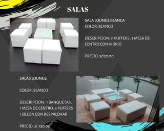 SALA LOUNGE BLANCA
COLOR: BLANCO
DESCRIPCION: 8  PUFFERS , 1 MESA DE
CENTRO CON VIDRIO
PRECIO: s/120.00
SALAS LOUNGE 
COLOR: BLANCO
DESCRIPCION: 1 BANQUETAS,
1 MESA DE CENTRO, 4 PUFFERS
1 SILLON CON RESPALDAAR
PRECIO: s/. 150.00
SALAS
 