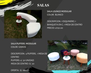 SALA LOUNGE MODULAR
COLOR:  BLANCO
DESCRIPCION: 1 ESQUINERO, 1
BANQUETA EN C, 1 MESA DE CENTRO
PRECIO: s/150.00
SALA PUFFERS MODULAR
COLOR: VARIOS
DESCRIPCION: 4 PUFFERS,  1 MESA DE
CENTRO
PUFFERS: s/. 50 UNIDAD
MESA DE CENTRO: S/. 20
OFERTA:  S/. 180.00
SALAS
 