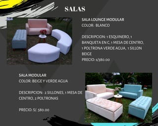 SALA LOUNGE MODULAR
COLOR:  BLANCO
DESCRIPCION: 1 ESQUINERO, 1
BANQUETA EN C, 1 MESA DE CENTRO,
1 POLTRONA VERDE AGUA, 1 SILLON
BEIGE
PRECIO: s/380.00
SALA MODULAR
COLOR: BEIGE Y VERDE AGUA
DESCRIPCION: 2 SILLONES, 1 MESA DE
CENTRO, 2 POLTRONAS
PRECIO: S/. 580.00
SALAS
 
