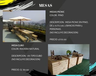 MESAS PICNIC
COLOR:  PINO
DESCRIPCION:  MESA PICNIC EN PINO,
DE 2.10 X 0.90; 2 BANCAS PARA 5
PERSONAS.
(NO INCLUYE DECORACION)
PRECIO: s/170.00
MESA CUBO
COLOR: MADERA NATURAL
DESCRIPCION: 1X1 TIPO CUBO
(NO INCLUYE DECORACION)
PRECIO: S/. 80.00
MESAS
 