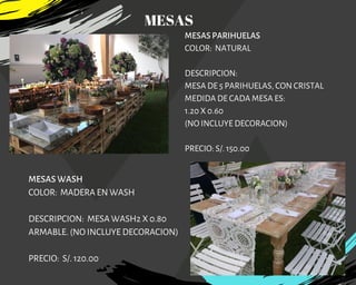 MESAS PARIHUELAS
COLOR:  NATURAL
DESCRIPCION:
MESA DE 5 PARIHUELAS, CON CRISTAL
MEDIDA DE CADA MESA ES:
1.20 X 0.60
(NO INCLUYE DECORACION)
PRECIO: S/. 150.00
MESAS WASH
COLOR:  MADERA EN WASH
DESCRIPCION: MESA WASH2 X 0.80
ARMABLE. (NO INCLUYE DECORACION)
PRECIO: S/. 120.00
MESAS
 