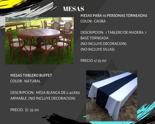 MESAS PARA 10 PERSONAS TORNEADAS
COLOR:  CAOBA
DESCRIPCION:  1 TABLERO DE MADERA, 1
BASE TORNEADA
(NO INCLUYE DECORACION)
(NO INCLUYE SILLAS)
PRECIO: s/ 35.00
MESAS TABLERO BUFFET
COLOR:  NATURAL
DESCRIPCION: MESA BLANCA DE 2.40X80
ARMABLE. (NO INCLUYE DECORACION)
PRECIO: S/. 35.00
MESAS
 